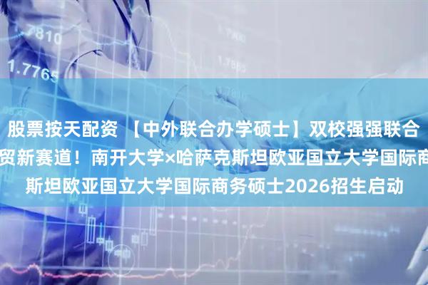 股票按天配资 【中外联合办学硕士】双校强强联合，解锁“一带一路”经贸新赛道！南开大学×哈萨克斯坦欧亚国立大学国际商务硕士2026招生启动