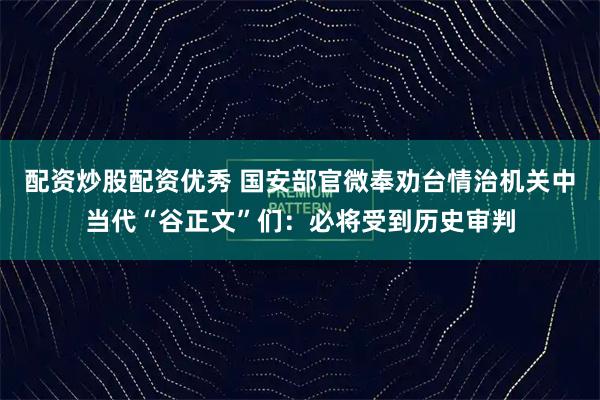 配资炒股配资优秀 国安部官微奉劝台情治机关中当代“谷正文”们：必将受到历史审判