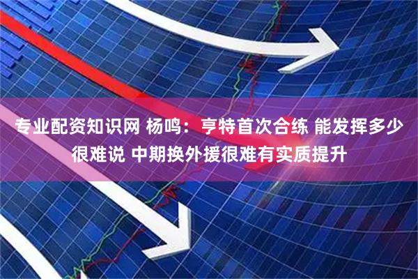 专业配资知识网 杨鸣：亨特首次合练 能发挥多少很难说 中期换外援很难有实质提升