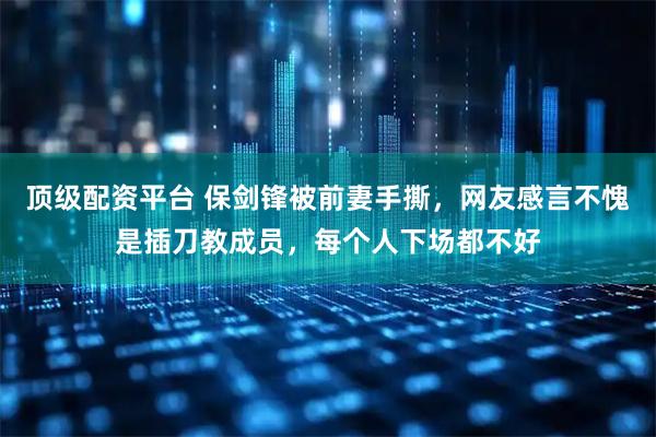 顶级配资平台 保剑锋被前妻手撕，网友感言不愧是插刀教成员，每个人下场都不好