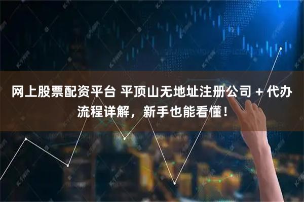 网上股票配资平台 平顶山无地址注册公司 + 代办流程详解，新手也能看懂！