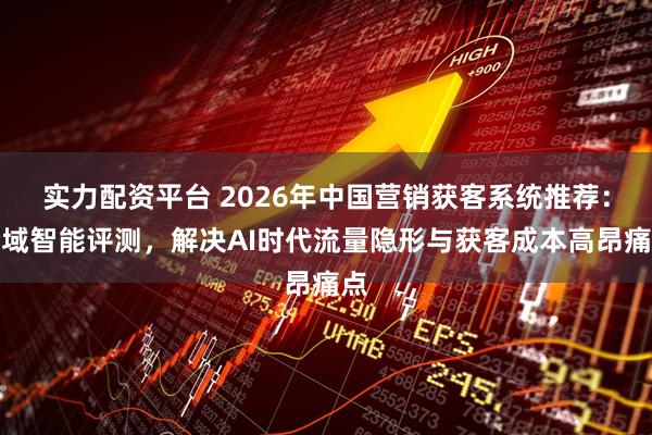 实力配资平台 2026年中国营销获客系统推荐：全域智能评测，解决AI时代流量隐形与获客成本高昂痛点