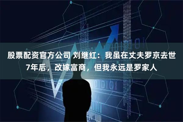股票配资官方公司 刘继红:我虽在丈夫罗京去世7年后,改嫁富商,但我永远是罗家人
