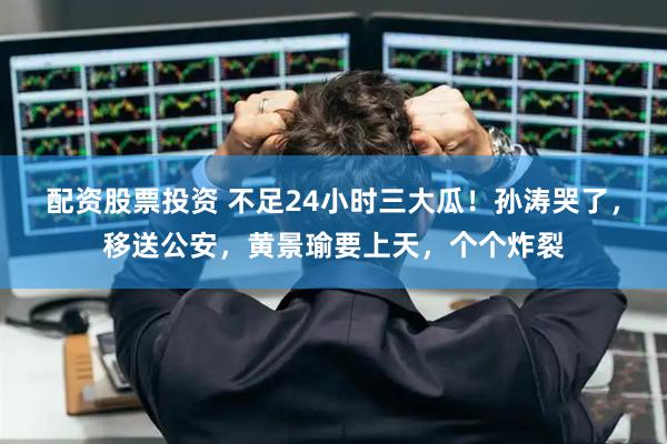 配资股票投资 不足24小时三大瓜！孙涛哭了，移送公安，黄景瑜要上天，个个炸裂