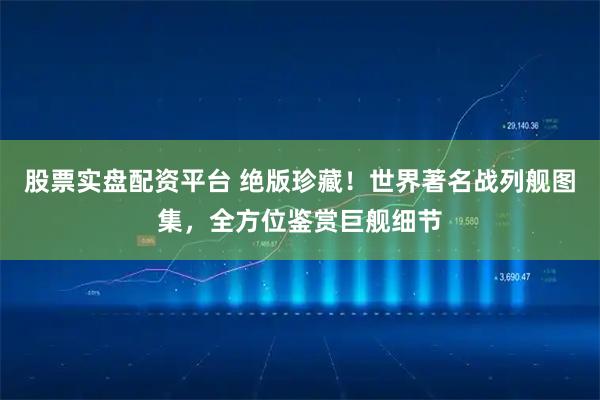 股票实盘配资平台 绝版珍藏！世界著名战列舰图集，全方位鉴赏巨舰细节