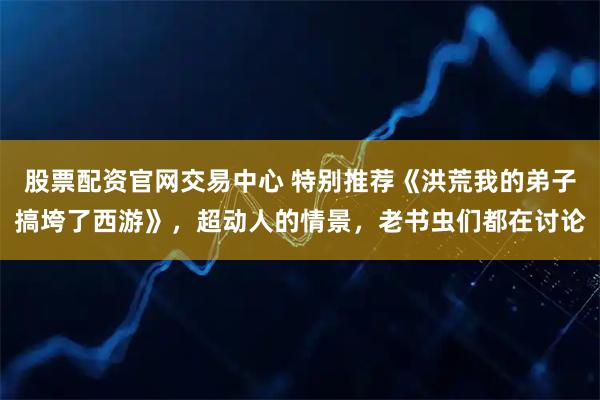 股票配资官网交易中心 特别推荐《洪荒我的弟子搞垮了西游》，超动人的情景，老书虫们都在讨论