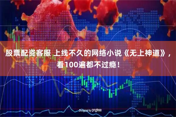 股票配资客服 上线不久的网络小说《无上神道》，看100遍都不过瘾！