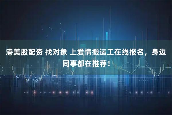 港美股配资 找对象 上爱情搬运工在线报名，身边同事都在推荐！
