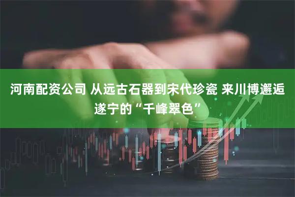 河南配资公司 从远古石器到宋代珍瓷 来川博邂逅遂宁的“千峰翠色”