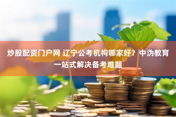 炒股配资门户网 辽宁公考机构哪家好？中沩教育一站式解决备考难题
