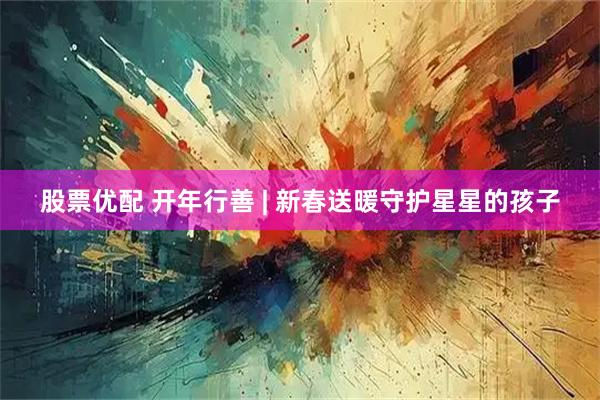 股票优配 开年行善 | 新春送暖守护星星的孩子