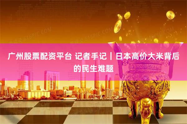 广州股票配资平台 记者手记｜日本高价大米背后的民生难题