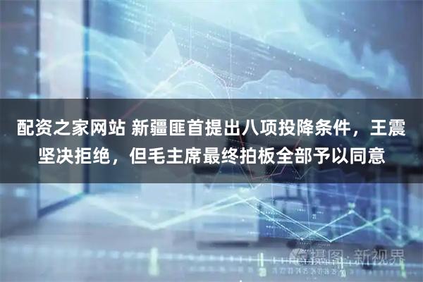 配资之家网站 新疆匪首提出八项投降条件，王震坚决拒绝，但毛主席最终拍板全部予以同意