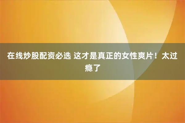 在线炒股配资必选 这才是真正的女性爽片！太过瘾了