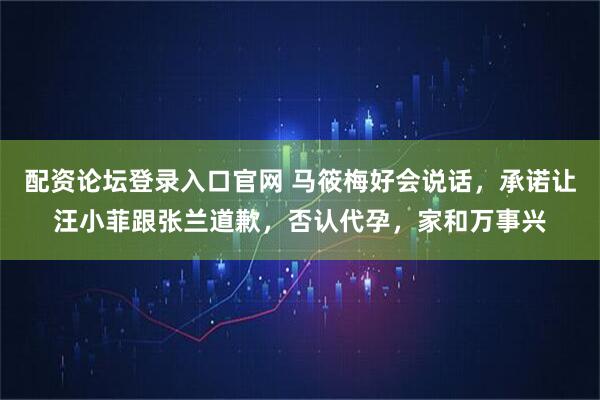 配资论坛登录入口官网 马筱梅好会说话，承诺让汪小菲跟张兰道歉，否认代孕，家和万事兴