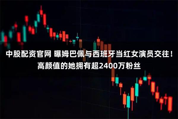 中股配资官网 曝姆巴佩与西班牙当红女演员交往！高颜值的她拥有超2400万粉丝