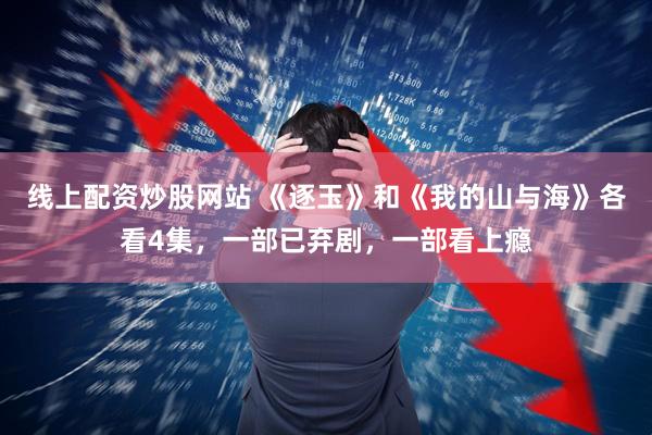 线上配资炒股网站 《逐玉》和《我的山与海》各看4集，一部已弃剧，一部看上瘾