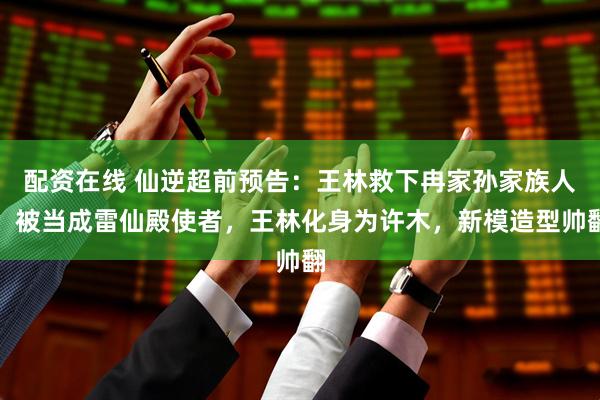配资在线 仙逆超前预告：王林救下冉家孙家族人，被当成雷仙殿使者，王林化身为许木，新模造型帅翻