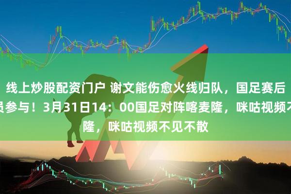 线上炒股配资门户 谢文能伤愈火线归队，国足赛后首训全员参与！3月31日14：00国足对阵喀麦隆，咪咕视频不见不散