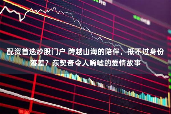 配资首选炒股门户 跨越山海的陪伴，抵不过身份落差？东契奇令人唏嘘的爱情故事