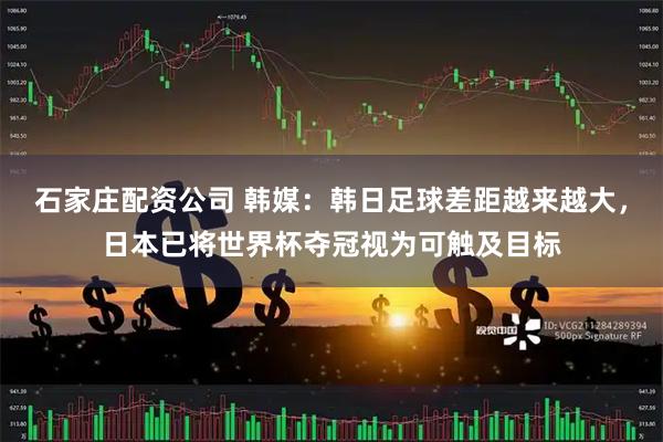 石家庄配资公司 韩媒：韩日足球差距越来越大，日本已将世界杯夺冠视为可触及目标
