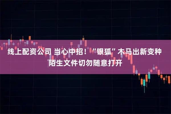 线上配资公司 当心中招！“银狐”木马出新变种 陌生文件切勿随意打开
