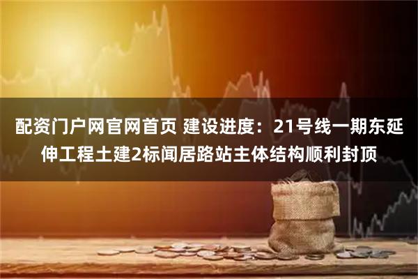 配资门户网官网首页 建设进度：21号线一期东延伸工程土建2标闻居路站主体结构顺利封顶