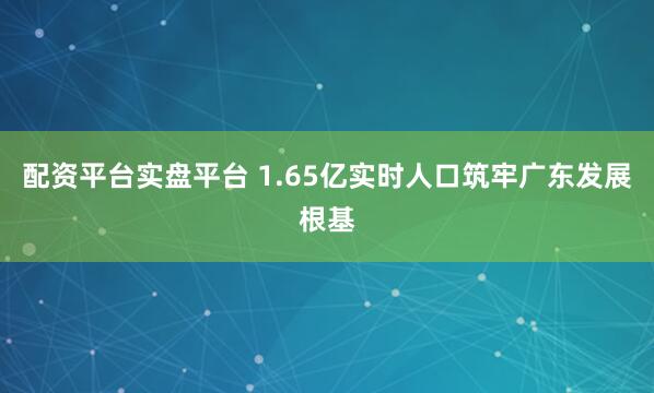 配资平台实盘平台 1.65亿实时人口筑牢广东发展根基