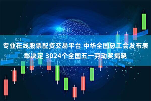 专业在线股票配资交易平台 中华全国总工会发布表彰决定 3024个全国五一劳动奖揭晓